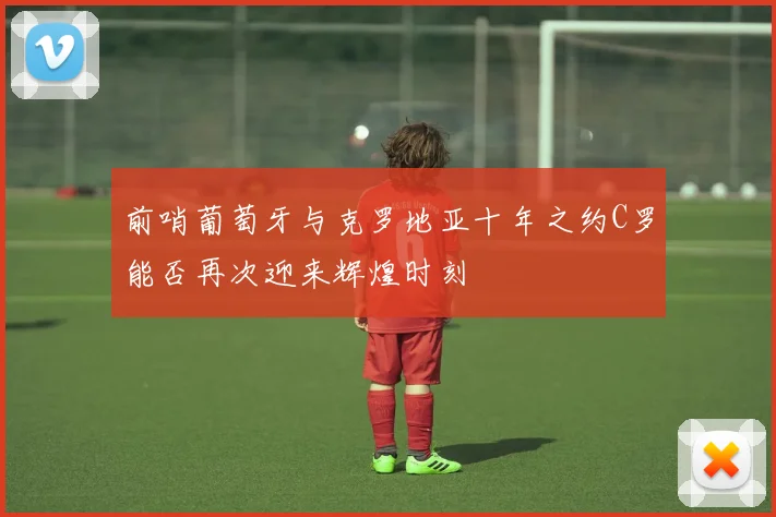 前哨葡萄牙与克罗地亚十年之约C罗能否再次迎来辉煌时刻