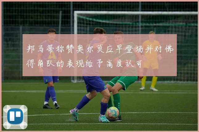邦马蒂称赞奥尔莫应早登场并对佛得角队的表现给予高度认可
