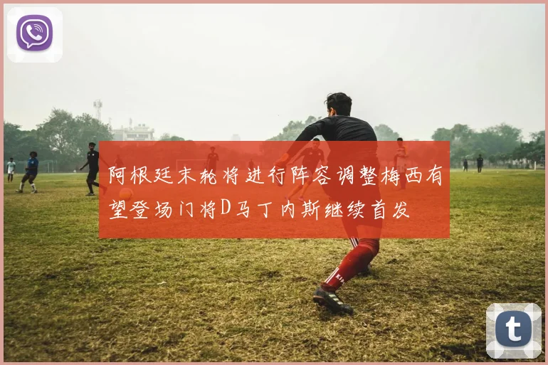 阿根廷末轮将进行阵容调整梅西有望登场门将D马丁内斯继续首发