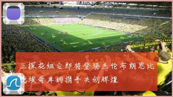 三探花组合即将登场杰伦布朗恩比德埃奇库姆携手共创辉煌