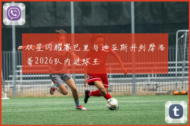 双星闪耀赛巴里与迪亚斯并列摩洛哥2026队内进球王