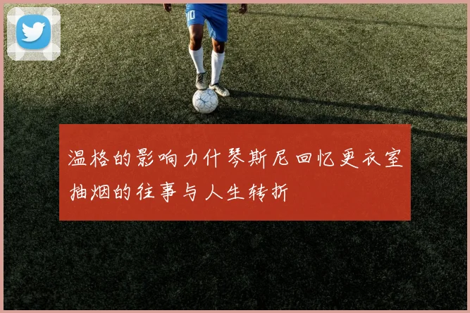 温格的影响力什琴斯尼回忆更衣室抽烟的往事与人生转折