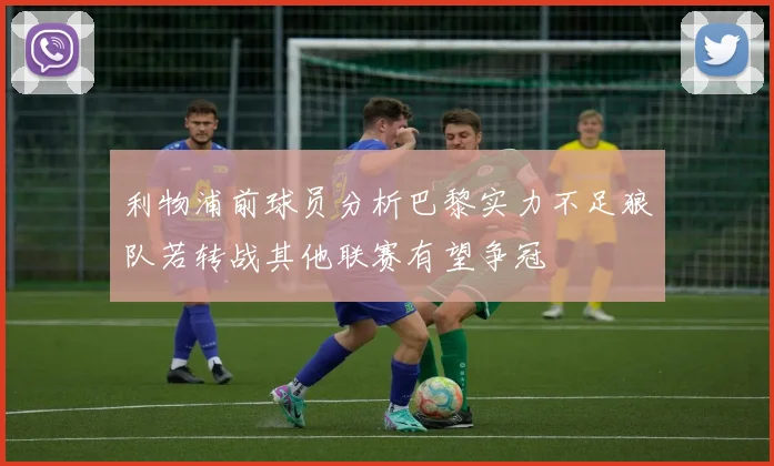 利物浦前球员分析巴黎实力不足狼队若转战其他联赛有望争冠