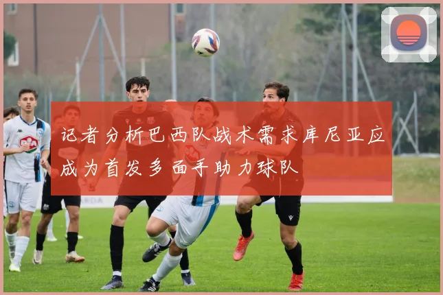 记者分析巴西队战术需求库尼亚应成为首发多面手助力球队