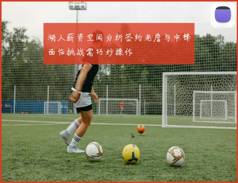 湖人薪资空间分析签约老詹与中锋面临挑战需巧妙操作