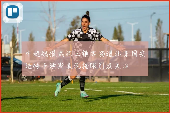 中超战报武汉三镇客场遭北京国安逆转卡迪斯表现抢眼引发关注
