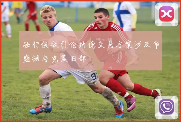 独行侠欲引伦纳德交易方案涉及华盛顿与克莱旧部