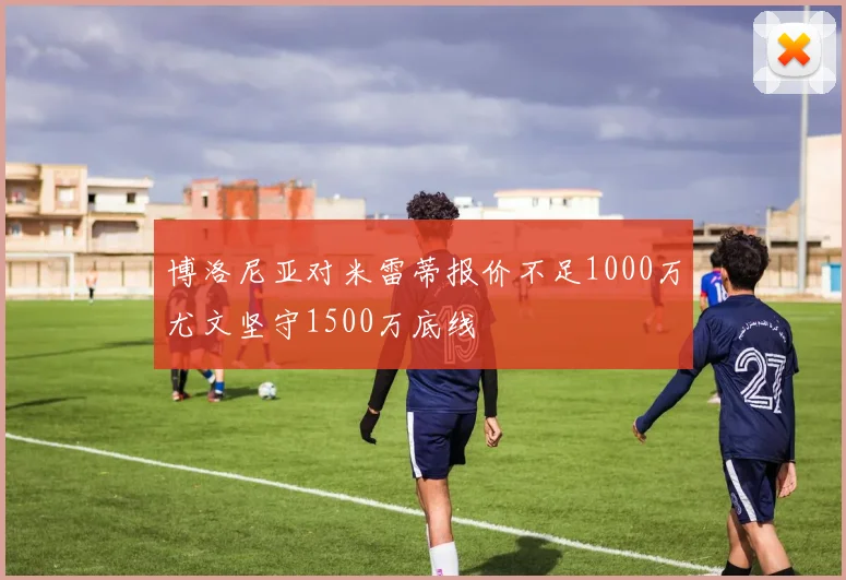 博洛尼亚对米雷蒂报价不足1000万尤文坚守1500万底线