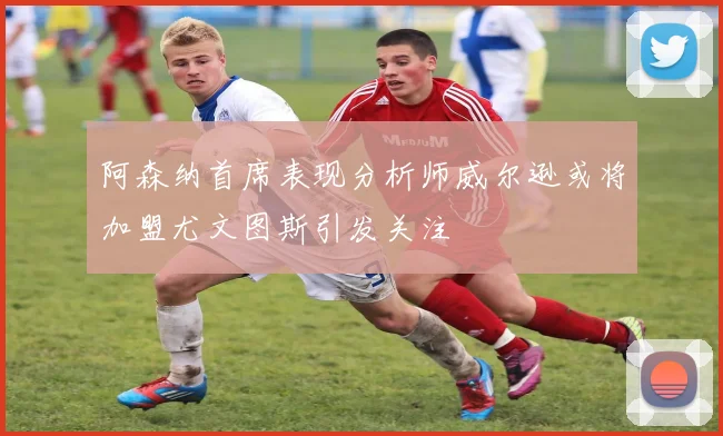 阿森纳首席表现分析师威尔逊或将加盟尤文图斯引发关注