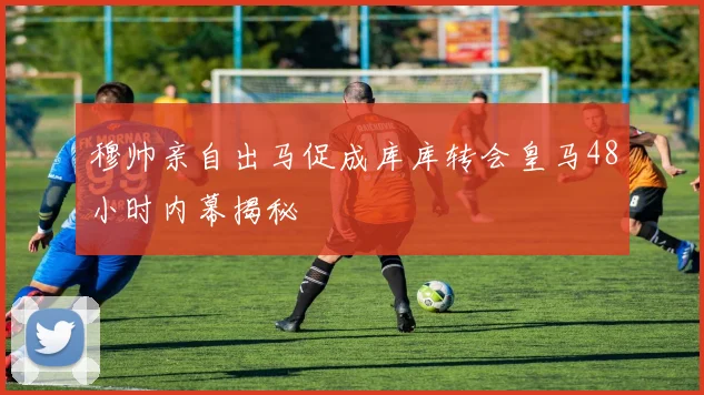 穆帅亲自出马促成库库转会皇马48小时内幕揭秘