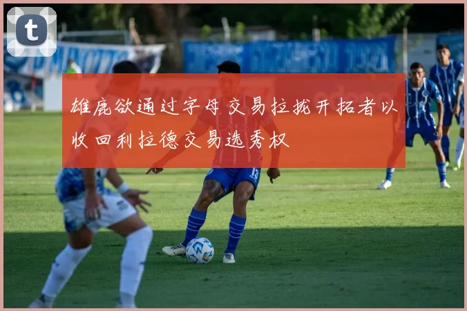 雄鹿欲通过字母交易拉拢开拓者以收回利拉德交易选秀权