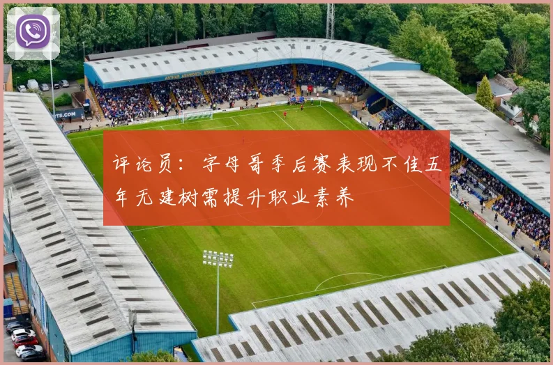 评论员：字母哥季后赛表现不佳五年无建树需提升职业素养