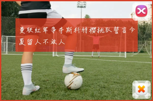 曼联红军争夺斯科特樱桃队誓言今夏留人不放人