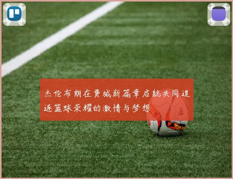杰伦布朗在费城新篇章启航共同追逐篮球荣耀的激情与梦想