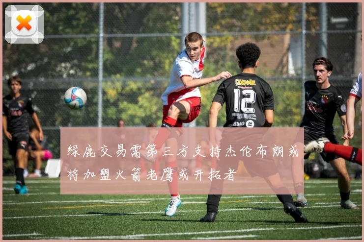 绿鹿交易需第三方支持杰伦布朗或将加盟火箭老鹰或开拓者