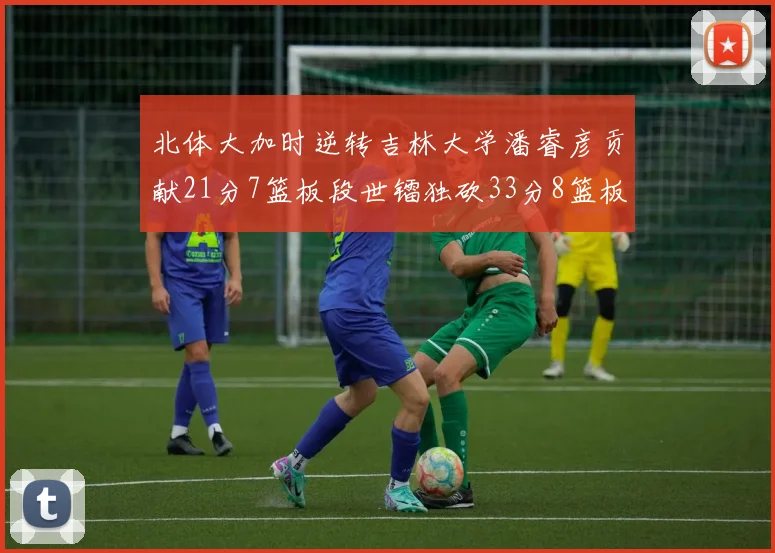 北体大加时逆转吉林大学潘睿彦贡献21分7篮板段世镭独砍33分8篮板表现抢眼