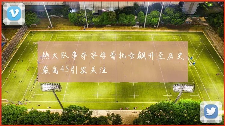 热火队争夺字母哥机会飙升至历史最高45引发关注