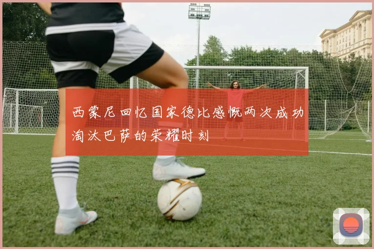 西蒙尼回忆国家德比感慨两次成功淘汰巴萨的荣耀时刻