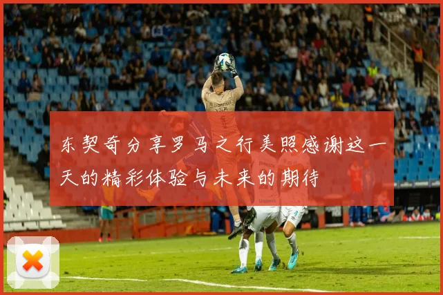 东契奇分享罗马之行美照感谢这一天的精彩体验与未来的期待