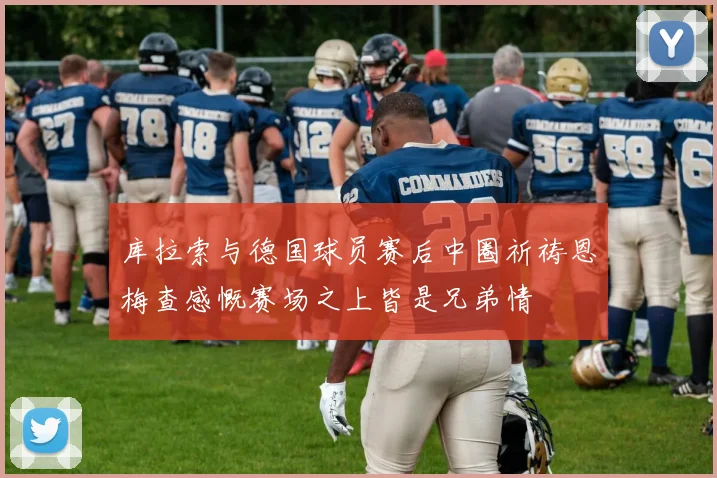 库拉索与德国球员赛后中圈祈祷恩梅查感慨赛场之上皆是兄弟情