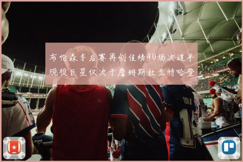 布伦森季后赛再创佳绩40场次追平现役巨星仅次于詹姆斯杜兰特哈登