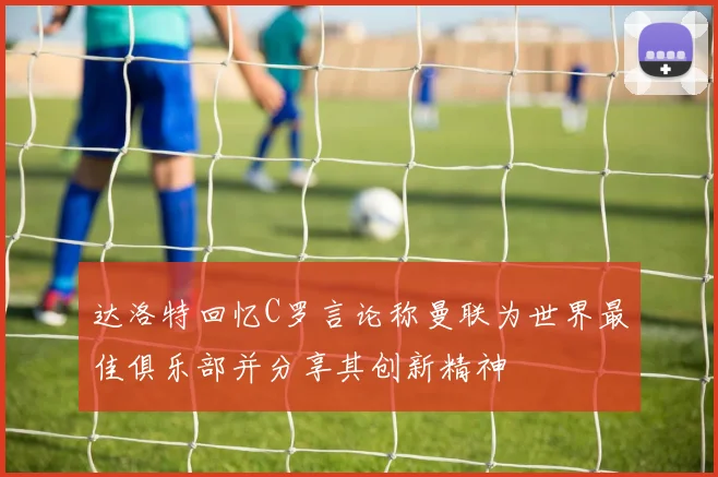 达洛特回忆C罗言论称曼联为世界最佳俱乐部并分享其创新精神