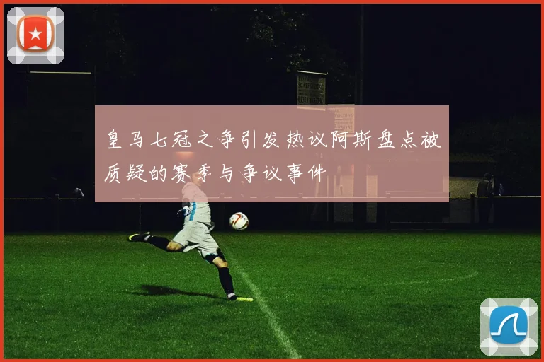 皇马七冠之争引发热议阿斯盘点被质疑的赛季与争议事件