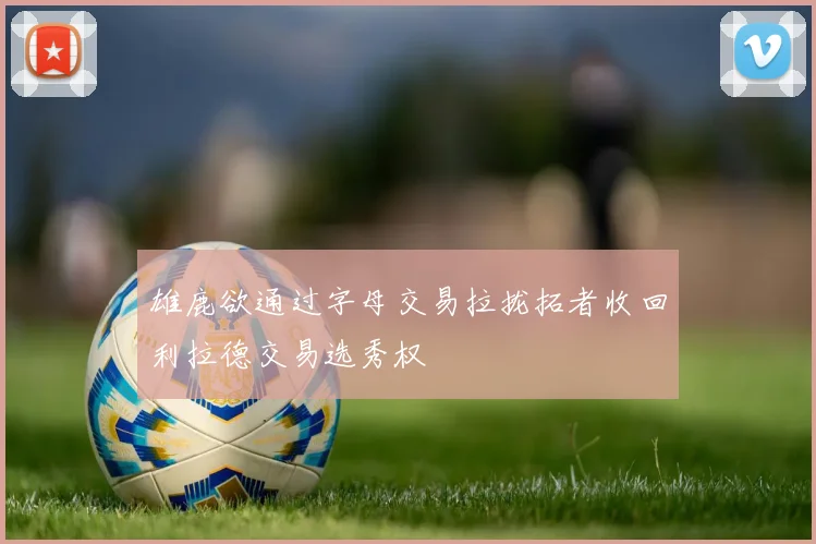 雄鹿欲通过字母交易拉拢拓者收回利拉德交易选秀权
