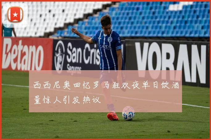 西西尼奥回忆罗马狂欢夜单日饮酒量惊人引发热议