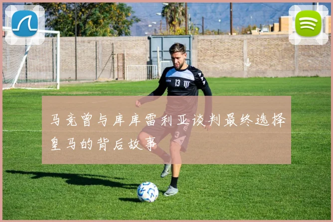 马竞曾与库库雷利亚谈判最终选择皇马的背后故事