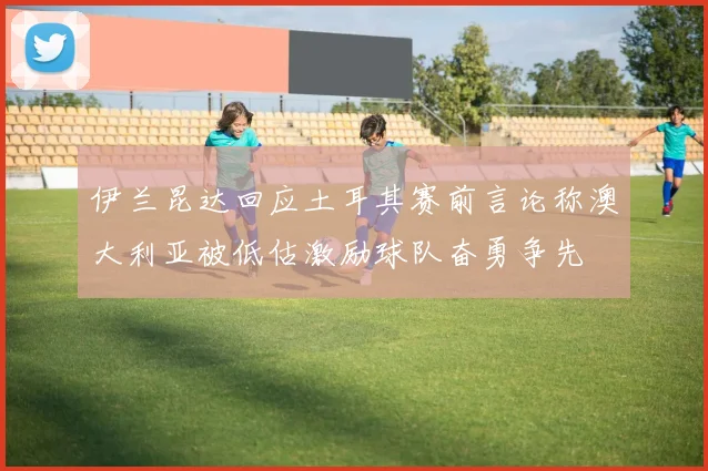 伊兰昆达回应土耳其赛前言论称澳大利亚被低估激励球队奋勇争先