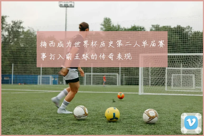梅西成为世界杯历史第二人单届赛事打入前五球的传奇表现