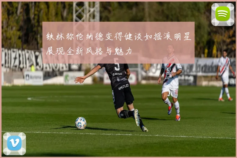 铁林称伦纳德变得健谈如摇滚明星展现全新风格与魅力