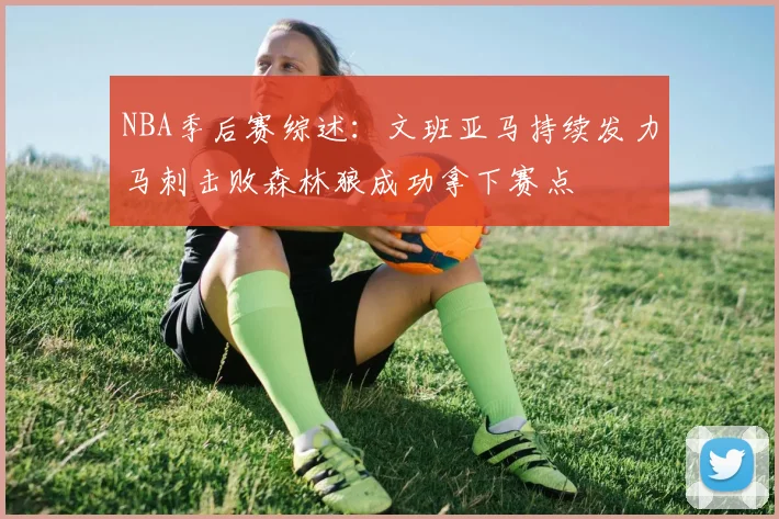 NBA季后赛综述：文班亚马持续发力马刺击败森林狼成功拿下赛点