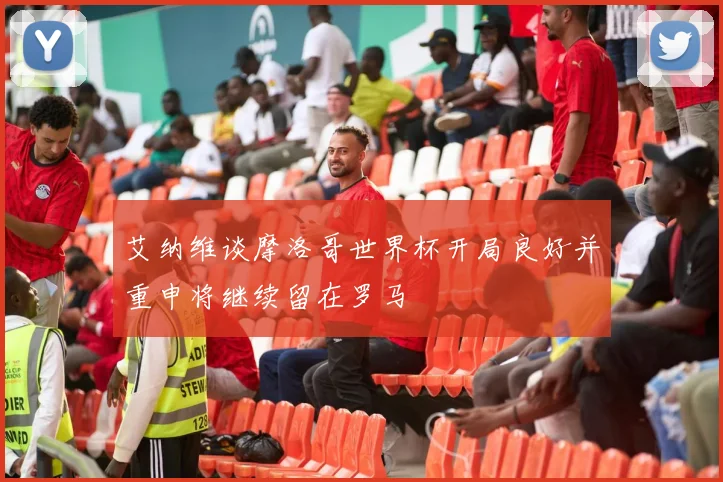 艾纳维谈摩洛哥世界杯开局良好并重申将继续留在罗马