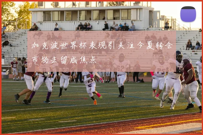 加克波世界杯表现引关注今夏转会市场去留成焦点